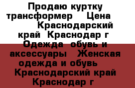 Продаю куртку трансформер  › Цена ­ 1 500 - Краснодарский край, Краснодар г. Одежда, обувь и аксессуары » Женская одежда и обувь   . Краснодарский край,Краснодар г.